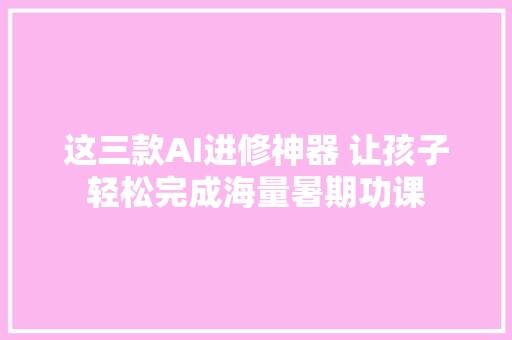 这三款AI进修神器 让孩子轻松完成海量暑期功课
