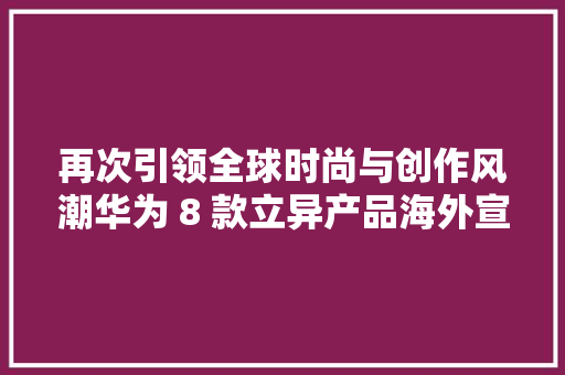 再次引领全球时尚与创作风潮华为 8 款立异产品海外宣告