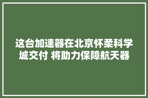 这台加速器在北京怀柔科学城交付 将助力保障航天器空间情形安然