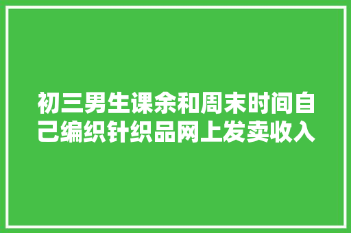 初三男生课余和周末时间自己编织针织品网上发卖收入过万