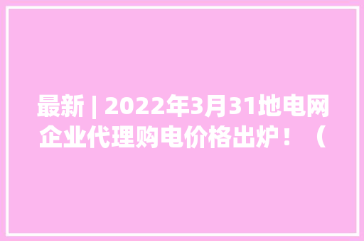 最新 | 2022年3月31地电网企业代理购电价格出炉！（附电价表）