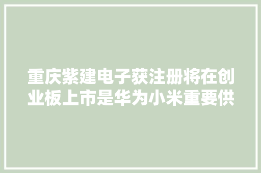 重庆紫建电子获注册将在创业板上市是华为小米重要供应商