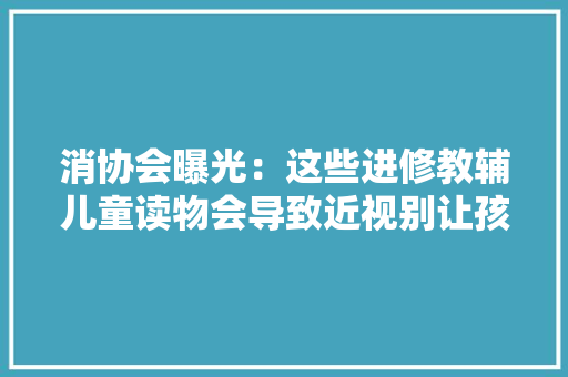 消协会曝光：这些进修教辅儿童读物会导致近视别让孩子看了