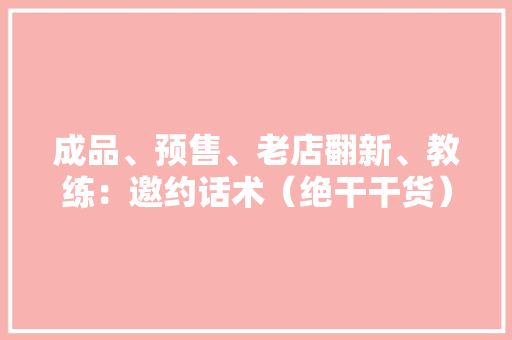 成品、预售、老店翻新、教练：邀约话术（绝干干货）