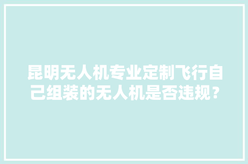 昆明无人机专业定制飞行自己组装的无人机是否违规？