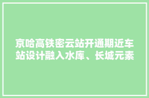 京哈高铁密云站开通期近车站设计融入水库、长城元素