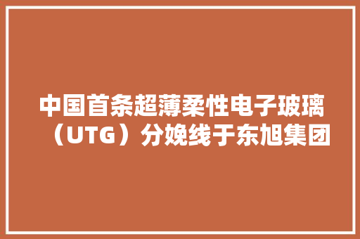 中国首条超薄柔性电子玻璃（UTG）分娩线于东旭集团新疆阿克苏光电家当园投产