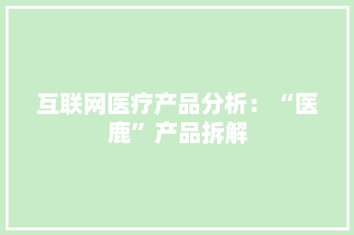 互联网医疗产品分析：“医鹿”产品拆解 互联网医疗产品分析：“医鹿”产品拆解 智能科技