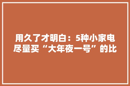 用久了才明白：5种小家电尽量买“大年夜一号”的比小的更实用