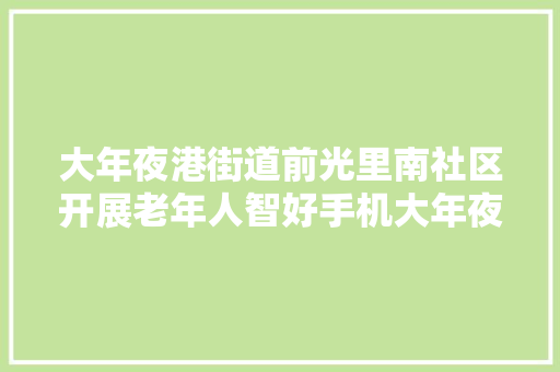 大年夜港街道前光里南社区开展老年人智好手机大年夜教室和收集安然宣传活动