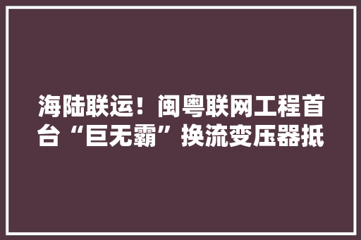 海陆联运！闽粤联网工程首台“巨无霸”换流变压器抵现场 海陆联运！闽粤联网工程首台“巨无霸”换流变压器抵现场 智能科技