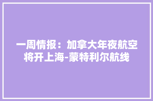 一周情报：加拿大年夜航空将开上海-蒙特利尔航线