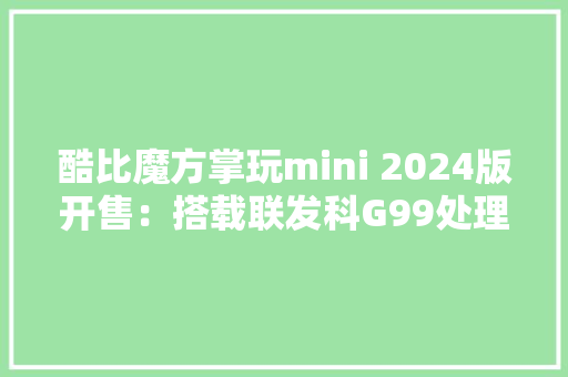 酷比魔方掌玩mini 2024版开售：搭载联发科G99处理器首发价719元起 酷比魔方掌玩mini 2024版开售：搭载联发科G99处理器首发价719元起 智能家居