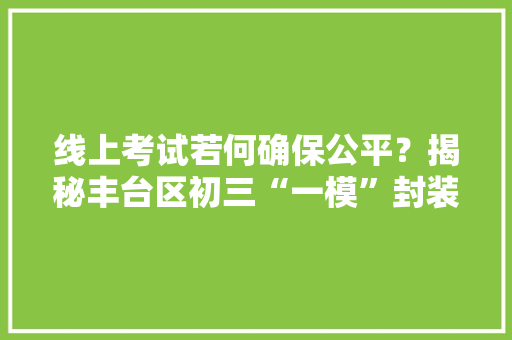 线上考试若何确保公平？揭秘丰台区初三“一模”封装监考全流程 线上考试若何确保公平？揭秘丰台区初三“一模”封装监考全流程 互联通信
