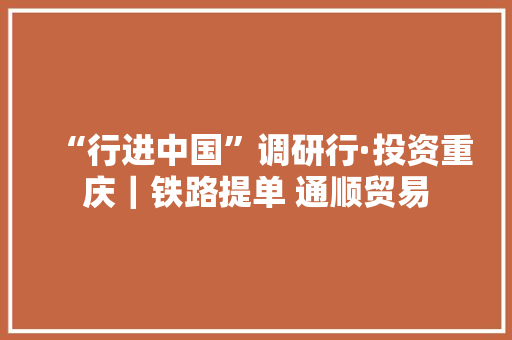 “行进中国”调研行·投资重庆｜铁路提单 通顺贸易