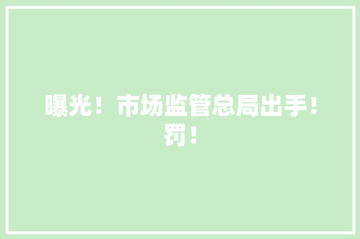 曝光！市场监管总局出手！罚！