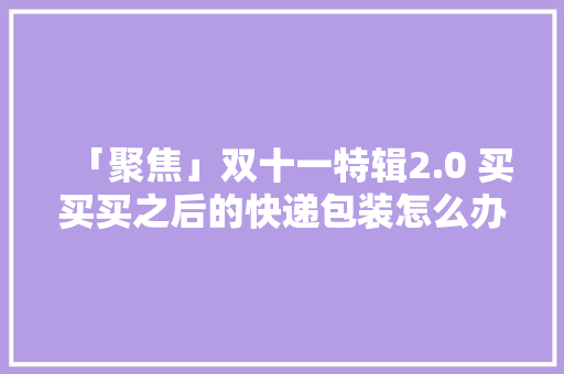「聚焦」双十一特辑2.0 买买买之后的快递包装怎么办？律师：应立律例定轮回运用