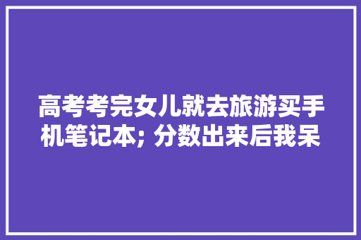 高考考完女儿就去旅游买手机笔记本; 分数出来后我呆若木鸡