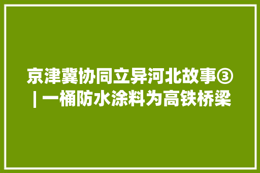 京津冀协同立异河北故事③ | 一桶防水涂料为高铁桥梁穿上“轻薄防护服”