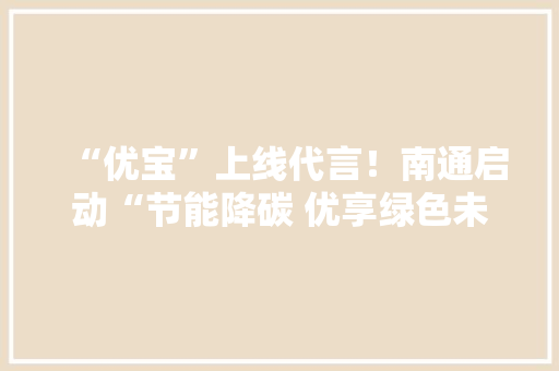 “优宝”上线代言！南通启动“节能降碳 优享绿色未来”节能宣传