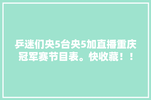 乒迷们央5台央5加直播重庆冠军赛节目表。快收藏！！