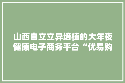 山西自立立异培植的大年夜健康电子商务平台“优易购”商城成功上线