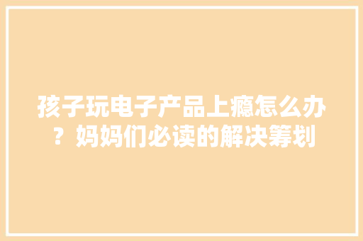孩子玩电子产品上瘾怎么办？妈妈们必读的解决筹划 孩子玩电子产品上瘾怎么办？妈妈们必读的解决筹划 人工智能