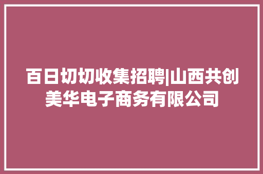 百日切切收集招聘|山西共创美华电子商务有限公司