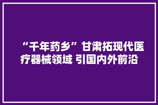“千年药乡”甘肃拓现代医疗器械领域 引国内外前沿产品竞逐