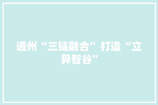 通州“三链融合”打造“立异智谷”