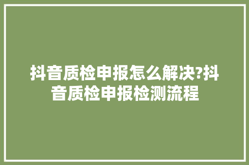 抖音质检申报怎么解决?抖音质检申报检测流程