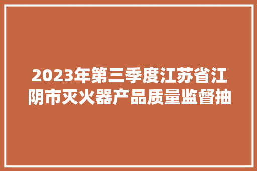 2023年第三季度江苏省江阴市灭火器产品质量监督抽查考验结果公布