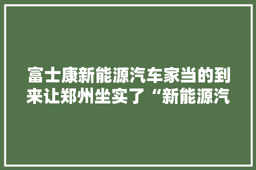 富士康新能源汽车家当的到来让郑州坐实了“新能源汽车之都”
