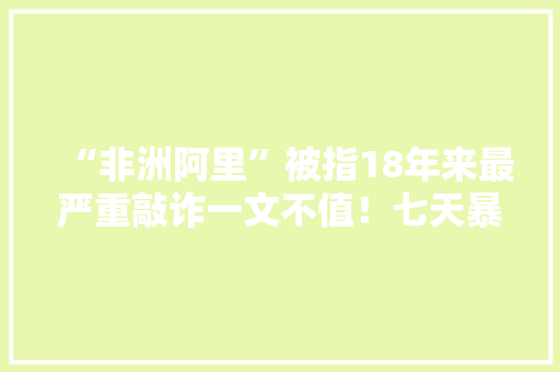 “非洲阿里”被指18年来最严重敲诈一文不值！七天暴跌210亿