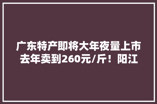 广东特产即将大年夜量上市去年卖到260元/斤！阳江都许多若干……