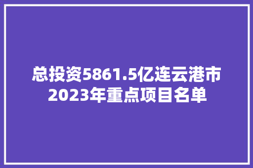 总投资5861.5亿连云港市2023年重点项目名单