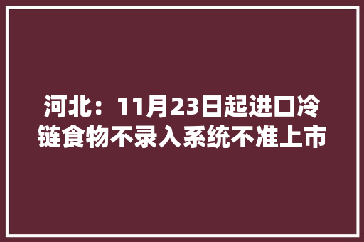 河北：11月23日起进口冷链食物不录入系统不准上市发卖 河北：11月23日起进口冷链食物不录入系统不准上市发卖 互联通信