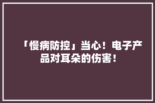 「慢病防控」当心！电子产品对耳朵的伤害！ 「慢病防控」当心！电子产品对耳朵的伤害！ 人工智能