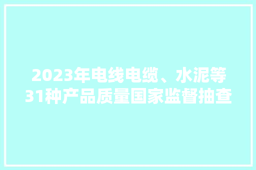 2023年电线电缆、水泥等31种产品质量国家监督抽查情况传递