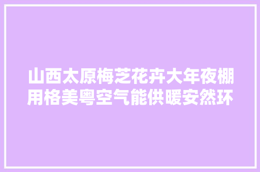 山西太原梅芝花卉大年夜棚用格美粤空气能供暖安然环保又省电