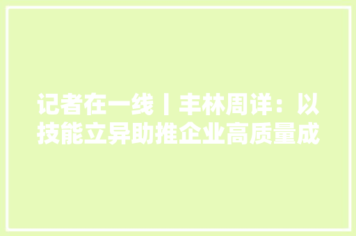 记者在一线丨丰林周详：以技能立异助推企业高质量成长