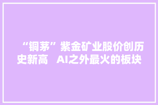 “铜茅”紫金矿业股价创历史新高   AI之外最火的板块为何是铜？