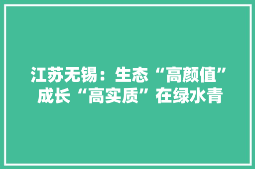 江苏无锡：生态“高颜值” 成长“高实质”在绿水青山间书写“青绿”答卷