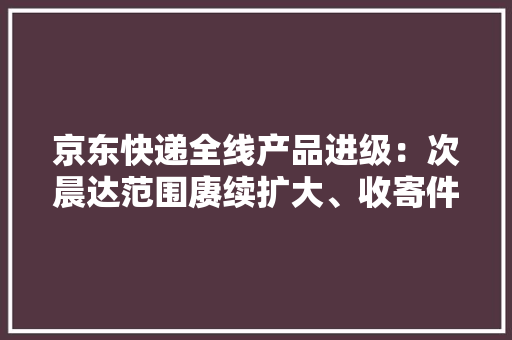 京东快递全线产品进级：次晨达范围赓续扩大、收寄件更灵活