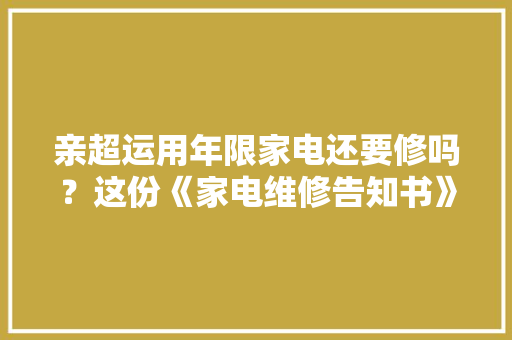 亲超运用年限家电还要修吗？这份《家电维修告知书》您先看一下哦
