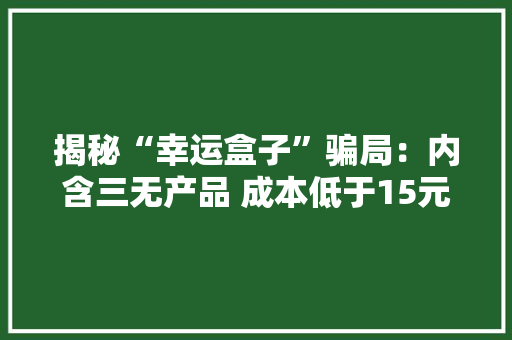 揭秘“幸运盒子”骗局：内含三无产品 成本低于15元