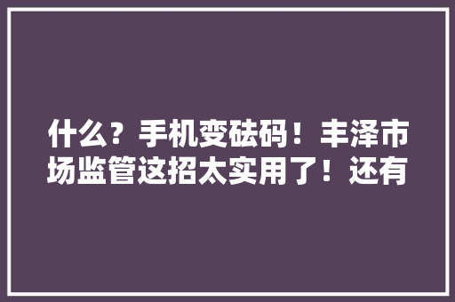 什么？手机变砝码！丰泽市场监管这招太实用了！还有贴这些标签的商户少去……
