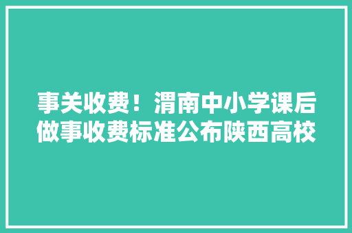 事关收费！渭南中小学课后做事收费标准公布陕西高校收费标准或将调解
