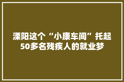 溧阳这个“小康车间”托起50多名残疾人的就业梦