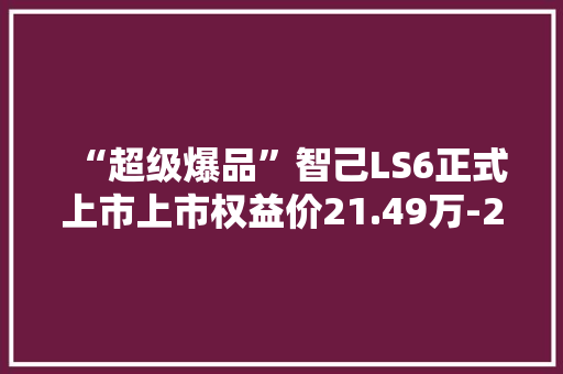 “超级爆品”智己LS6正式上市上市权益价21.49万-27.69万元